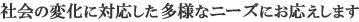 社会の変化に対応した多様なニーズにお応えします